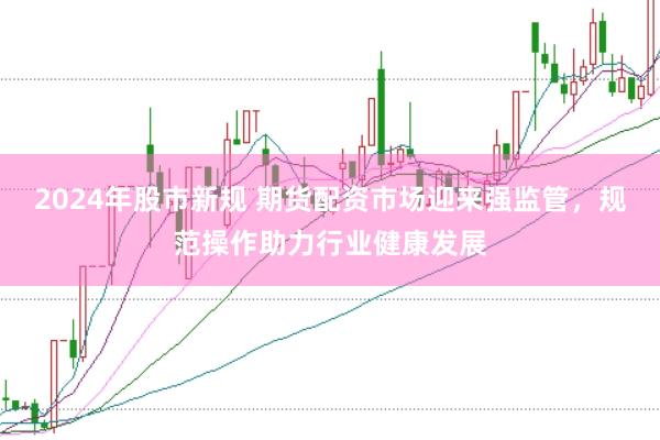 2024年股市新规 期货配资市场迎来强监管，规范操作助力行业健康发展