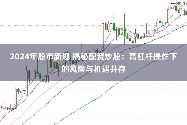 2024年股市新规 揭秘配资炒股：高杠杆操作下的风险与机遇并存