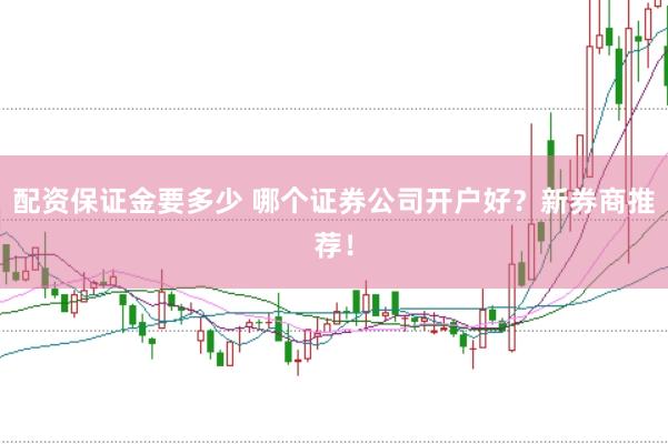 配资保证金要多少 哪个证券公司开户好？新券商推荐！