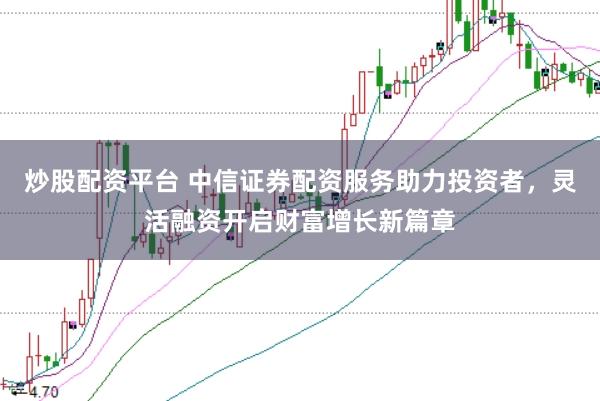 炒股配资平台 中信证券配资服务助力投资者，灵活融资开启财富增长新篇章