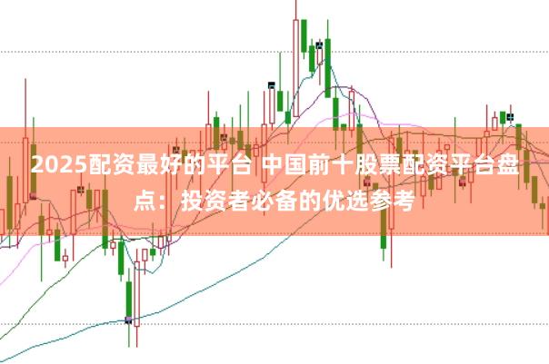 2025配资最好的平台 中国前十股票配资平台盘点：投资者必备的优选参考