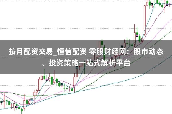 按月配资交易_恒信配资 零股财经网：股市动态、投资策略一站式解析平台