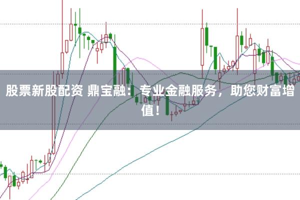 股票新股配资 鼎宝融：专业金融服务，助您财富增值！