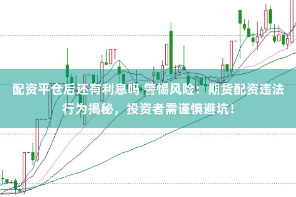 配资平仓后还有利息吗 警惕风险：期货配资违法行为揭秘，投资者需谨慎避坑！