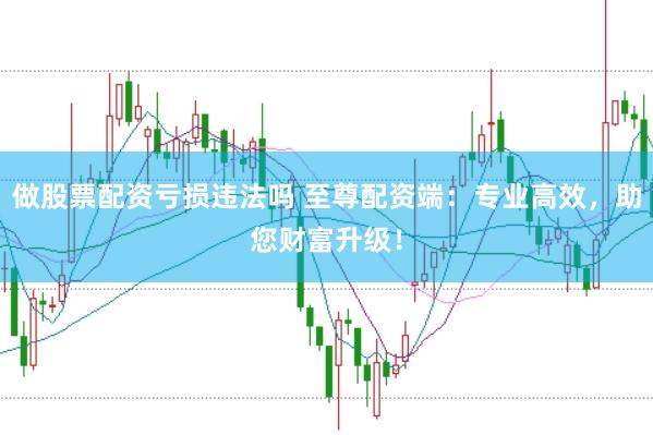 做股票配资亏损违法吗 至尊配资端：专业高效，助您财富升级！