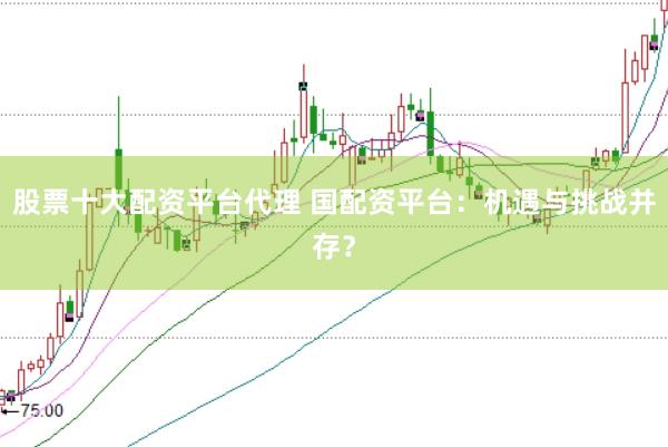 股票十大配资平台代理 国配资平台：机遇与挑战并存？