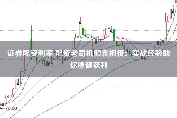 证券配资利率 配资老司机倾囊相授：实战经验助你稳健获利