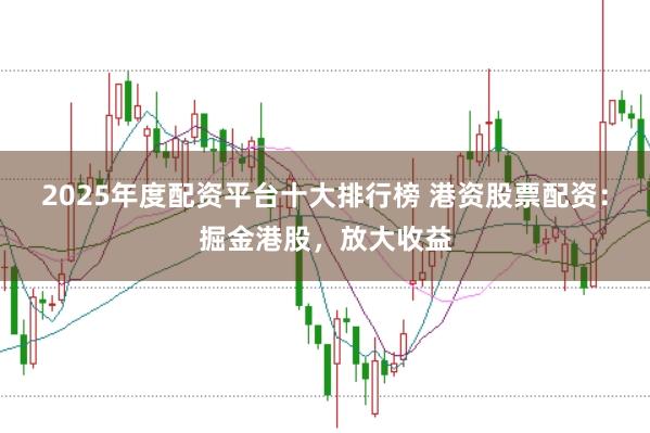 2025年度配资平台十大排行榜 港资股票配资：掘金港股，放大收益