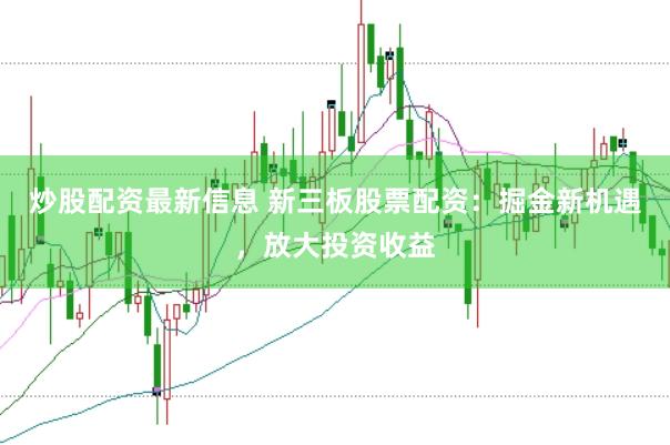 炒股配资最新信息 新三板股票配资：掘金新机遇，放大投资收益