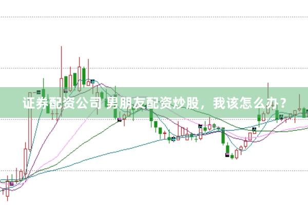 证券配资公司 男朋友配资炒股，我该怎么办？