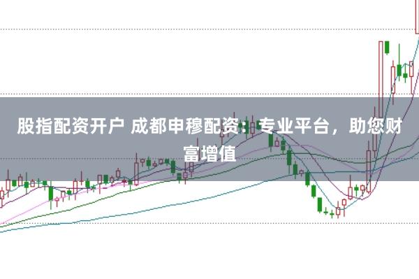 股指配资开户 成都申穆配资：专业平台，助您财富增值