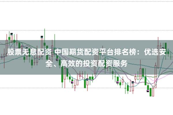 股票无息配资 中国期货配资平台排名榜：优选安全、高效的投资配资服务