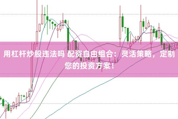 用杠杆炒股违法吗 配资自由组合:灵活策略,定制您的投资方案!