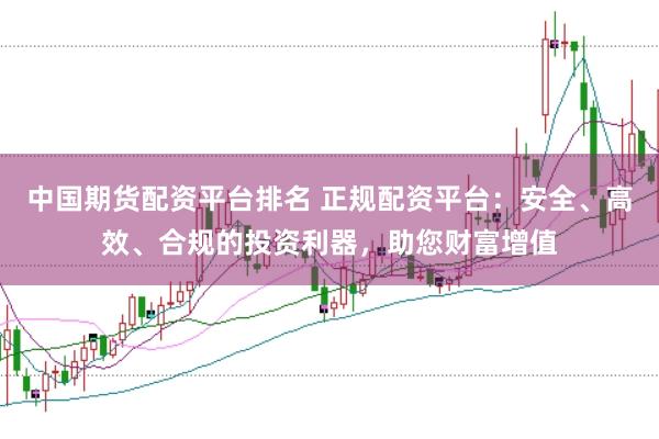 中国期货配资平台排名 正规配资平台：安全、高效、合规的投资利器，助您财富增值