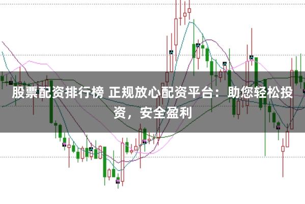 股票配资排行榜 正规放心配资平台：助您轻松投资，安全盈利