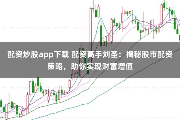 配资炒股app下载 配资高手刘圣：揭秘股市配资策略，助你实现财富增值