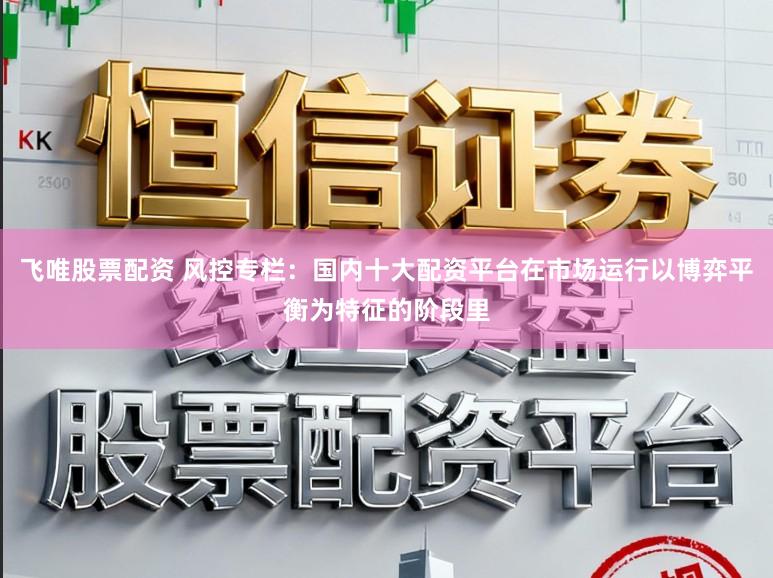 飞唯股票配资 风控专栏：国内十大配资平台在市场运行以博弈平衡为特征的阶段里