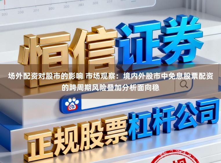 场外配资对股市的影响 市场观察：境内外股市中免息股票配资的跨周期风险叠加分析面向稳