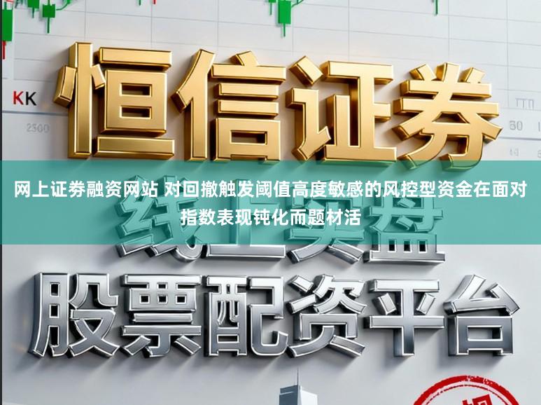 网上证劵融资网站 对回撤触发阈值高度敏感的风控型资金在面对指数表现钝化而题材活