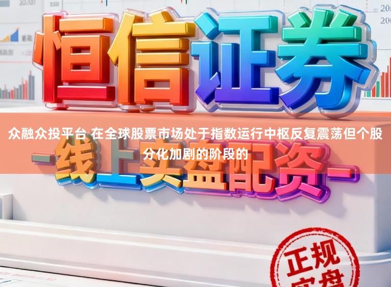 众融众投平台 在全球股票市场处于指数运行中枢反复震荡但个股分化加剧的阶段的