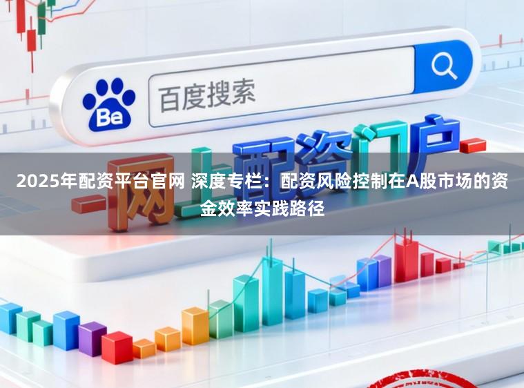 2025年配资平台官网 深度专栏：配资风险控制在A股市场的资金效率实践路径