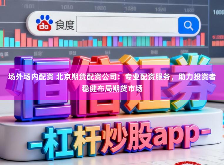 场外场内配资 北京期货配资公司：专业配资服务，助力投资者稳健布局期货市场