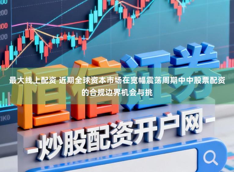 最大线上配资 近期全球资本市场在宽幅震荡周期中中股票配资的合规边界机会与挑
