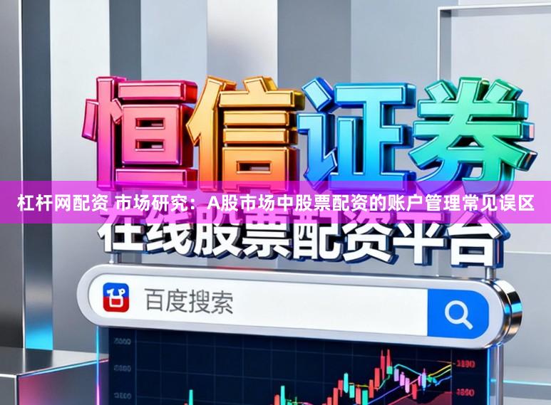 杠杆网配资 市场研究：A股市场中股票配资的账户管理常见误区