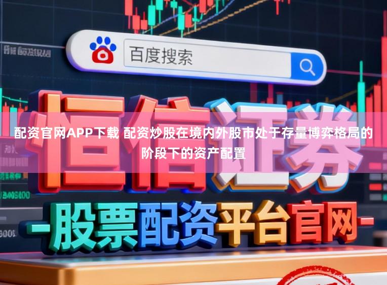 配资官网APP下载 配资炒股在境内外股市处于存量博弈格局的阶段下的资产配置