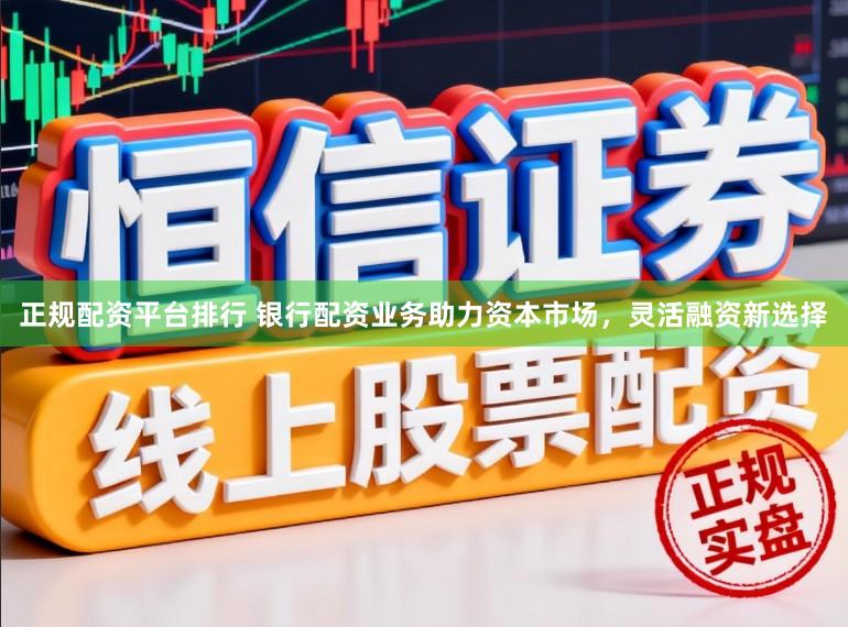 正规配资平台排行 银行配资业务助力资本市场，灵活融资新选择
