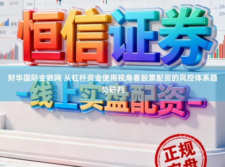 财华国际金融网 从杠杆资金使用视角看股票配资的风控体系趋势研判