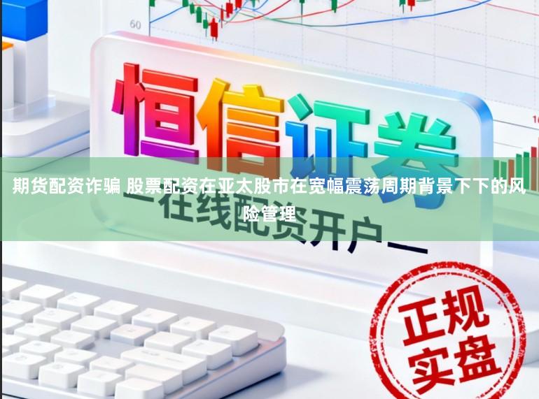期货配资诈骗 股票配资在亚太股市在宽幅震荡周期背景下下的风险管理