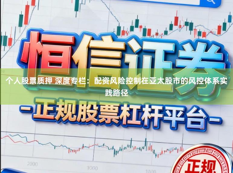 个人股票质押 深度专栏：配资风险控制在亚太股市的风控体系实践路径