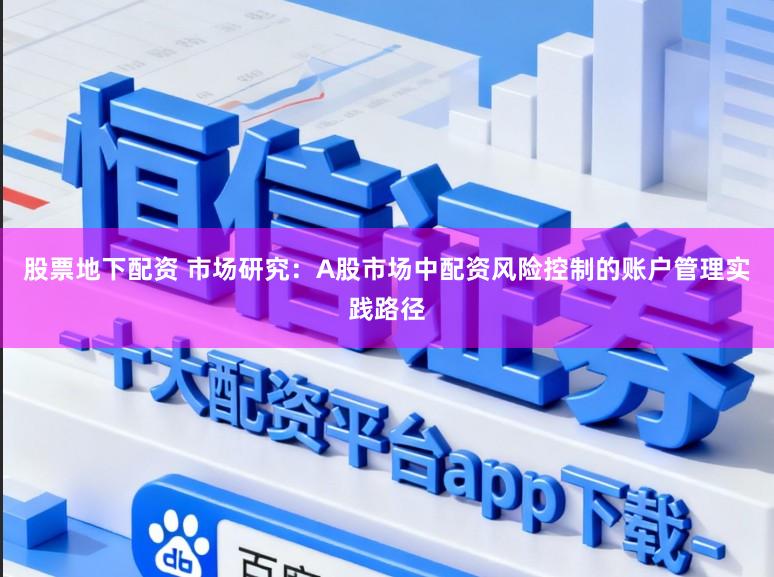 股票地下配资 市场研究：A股市场中配资风险控制的账户管理实践路径